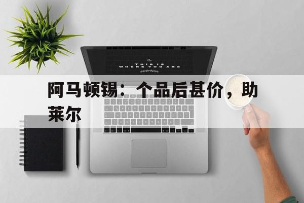 开云体育APP下载-包含阿马顿锡：个品后甚价，助莱尔的词条
