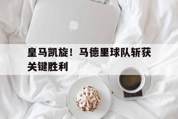 皇马凯旋！马德里球队斩获关键胜利的简单介绍